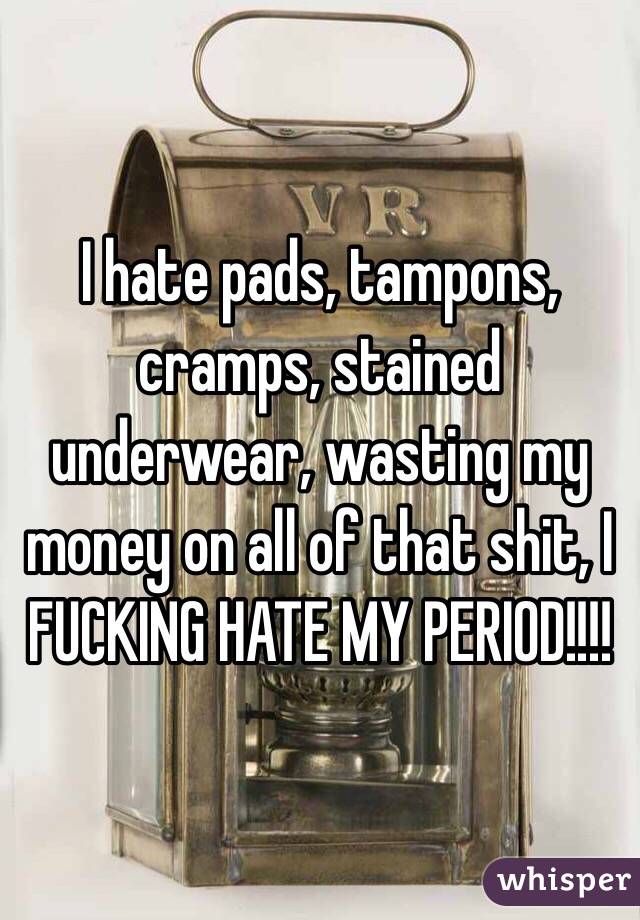 I hate pads, tampons, cramps, stained underwear, wasting my money on all of that shit, I FUCKING HATE MY PERIOD!!!! 