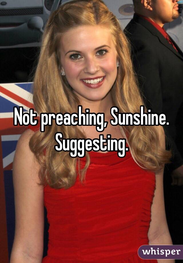 Not preaching, Sunshine. Suggesting.
