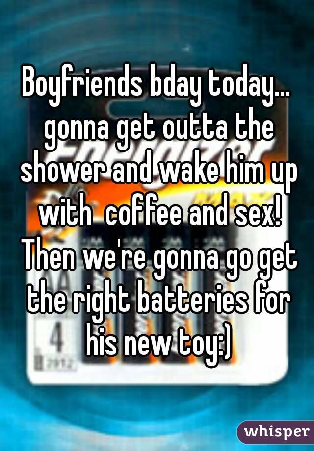 Boyfriends bday today... gonna get outta the shower and wake him up with  coffee and sex! Then we're gonna go get the right batteries for his new toy:)