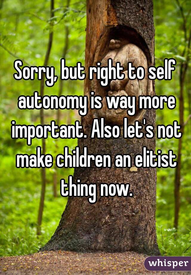 Sorry, but right to self autonomy is way more important. Also let's not make children an elitist thing now.