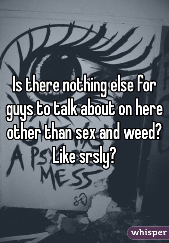 Is there nothing else for guys to talk about on here other than sex and weed? Like srsly?