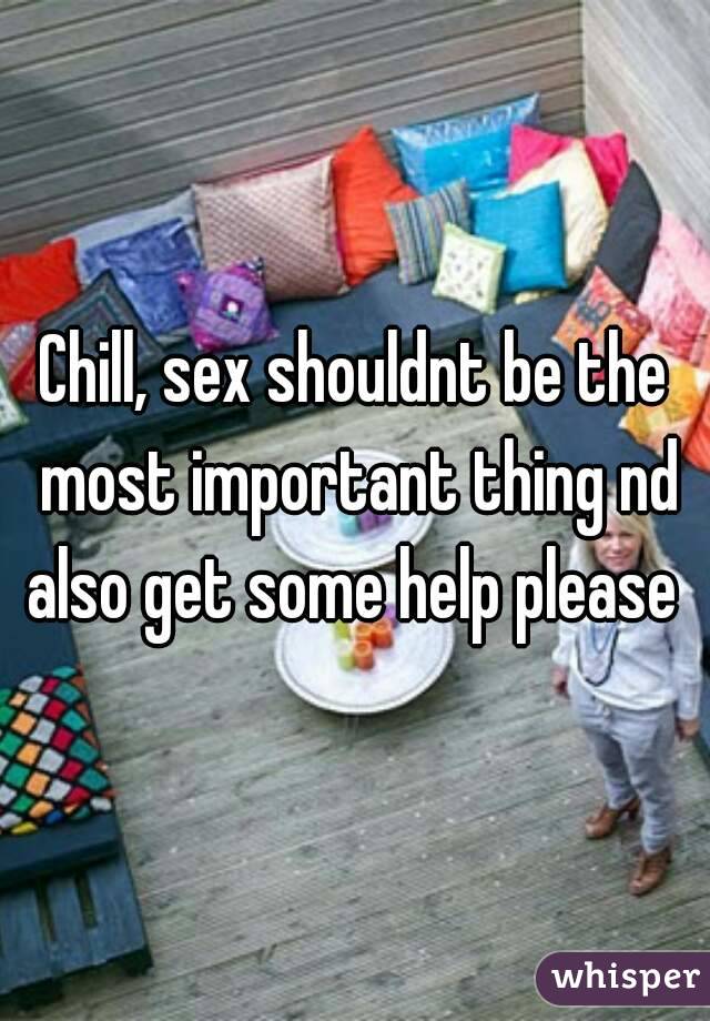Chill, sex shouldnt be the most important thing nd also get some help please 