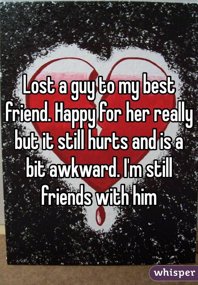Lost a guy to my best friend. Happy for her really but it still hurts and is a bit awkward. I'm still friends with him