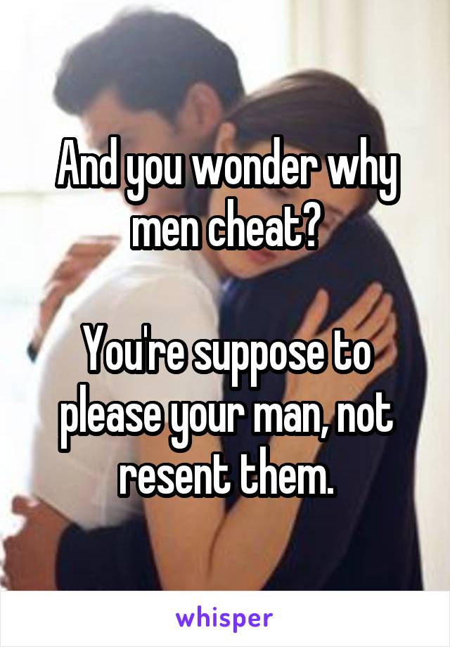 And you wonder why men cheat?

You're suppose to please your man, not resent them.