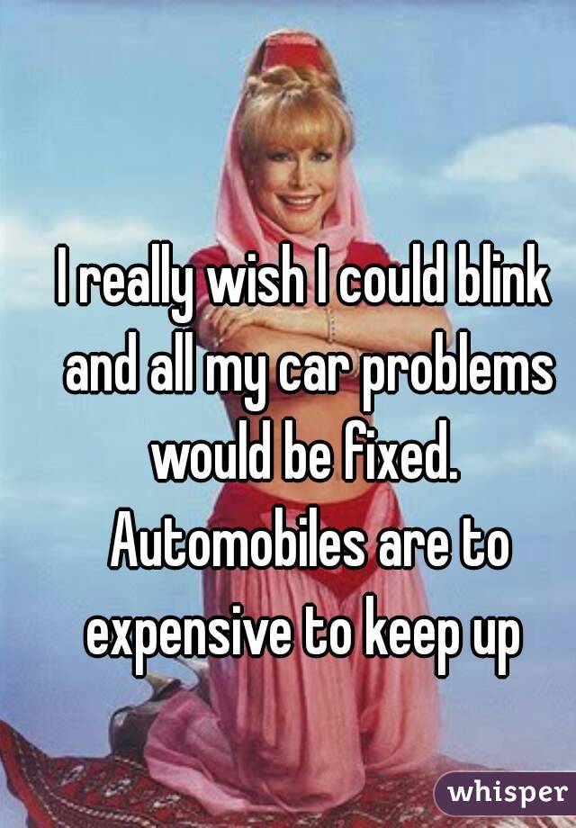 I really wish I could blink and all my car problems would be fixed.  Automobiles are to expensive to keep up 