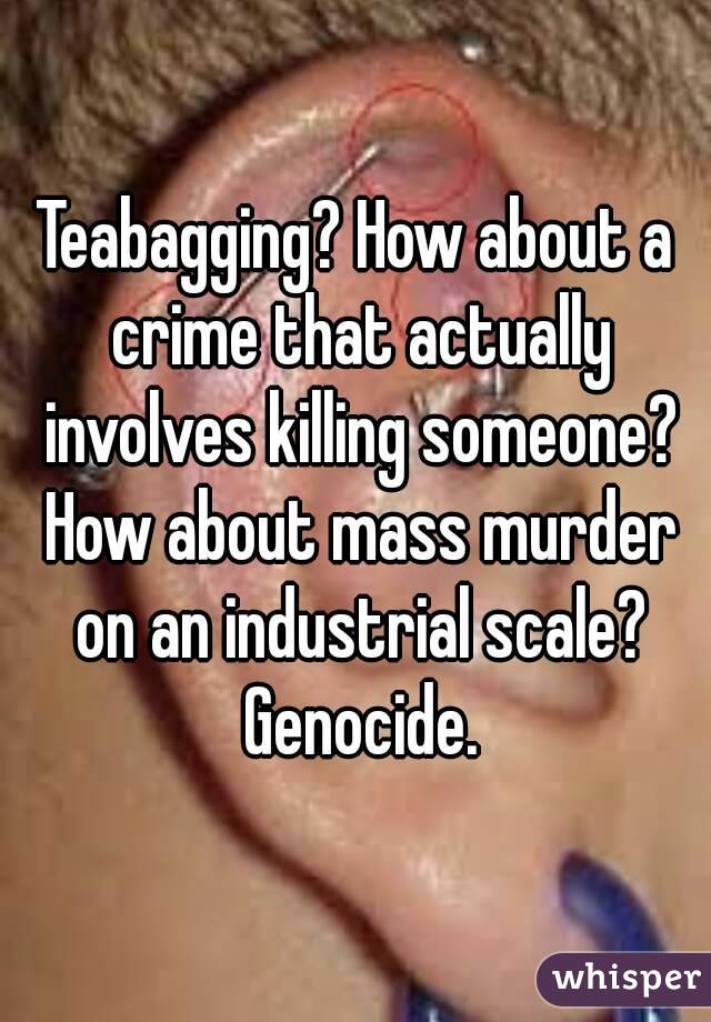Teabagging? How about a crime that actually involves killing someone? How about mass murder on an industrial scale? Genocide.
