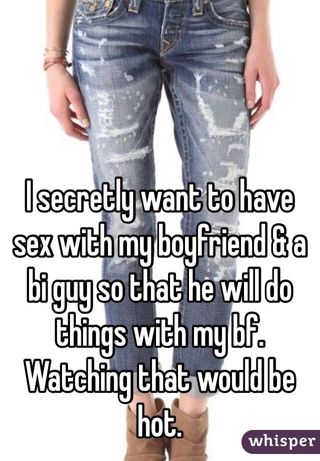 I secretly want to have sex with my boyfriend & a bi guy so that he will do things with my bf. Watching that would be hot. 