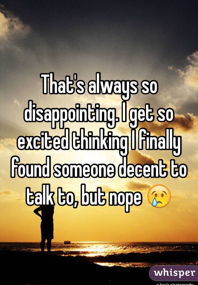 That's always so disappointing. I get so excited thinking I finally found someone decent to talk to, but nope 😢