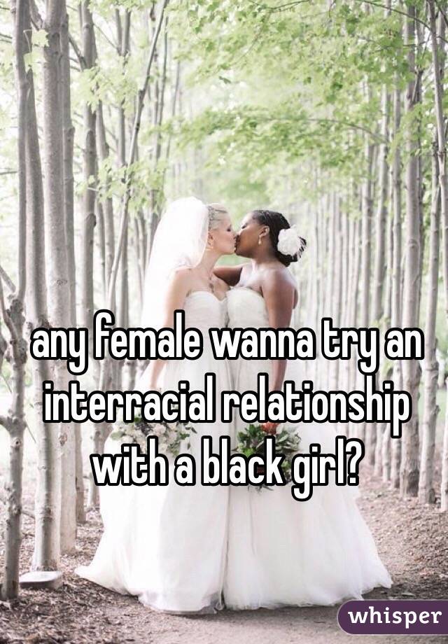 any female wanna try an interracial relationship with a black girl?