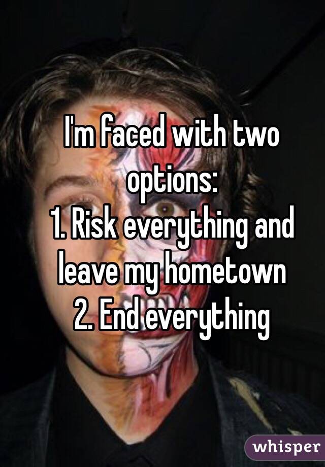 I'm faced with two options:
1. Risk everything and leave my hometown
2. End everything