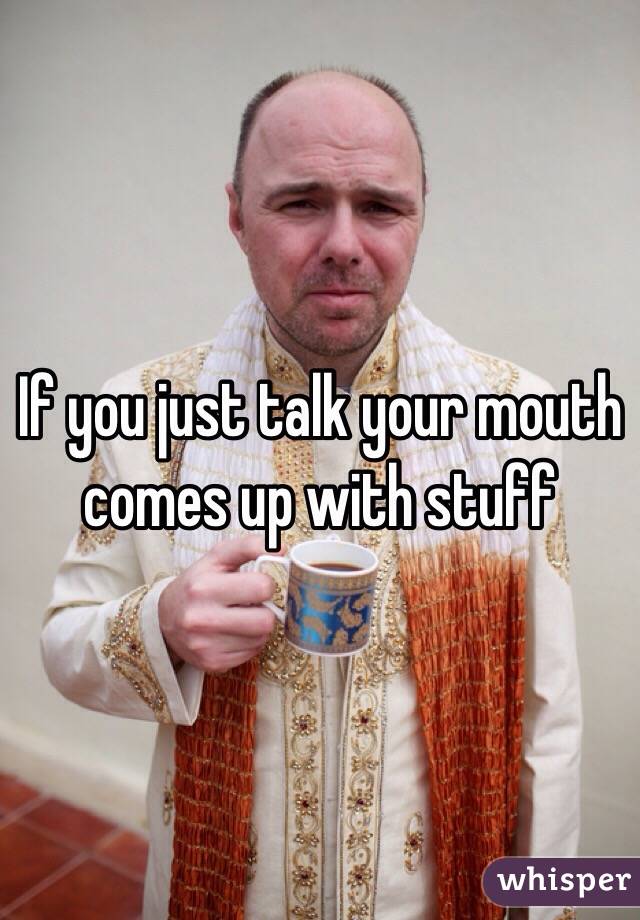 If you just talk your mouth comes up with stuff