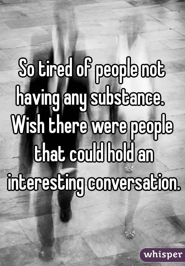 So tired of people not having any substance.  
Wish there were people that could hold an interesting conversation.