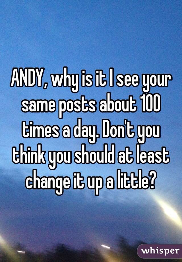 ANDY, why is it I see your same posts about 100 times a day. Don't you think you should at least change it up a little?