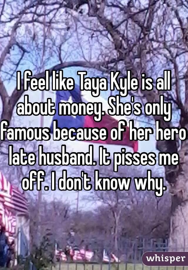 I feel like Taya Kyle is all about money. She's only famous because of her hero late husband. It pisses me off. I don't know why.