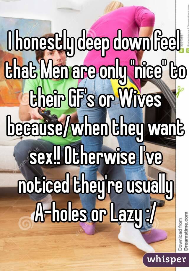 I honestly deep down feel that Men are only "nice" to their GF's or Wives because/when they want sex!! Otherwise I've noticed they're usually A-holes or Lazy :/