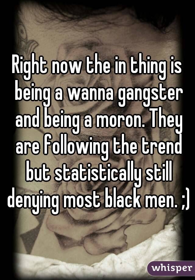 Right now the in thing is being a wanna gangster and being a moron. They are following the trend but statistically still denying most black men. ;)