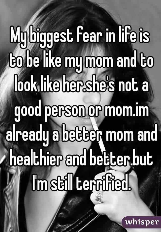 My biggest fear in life is to be like my mom and to look like her.she's not a good person or mom.im already a better mom and healthier and better.but I'm still terrified.
