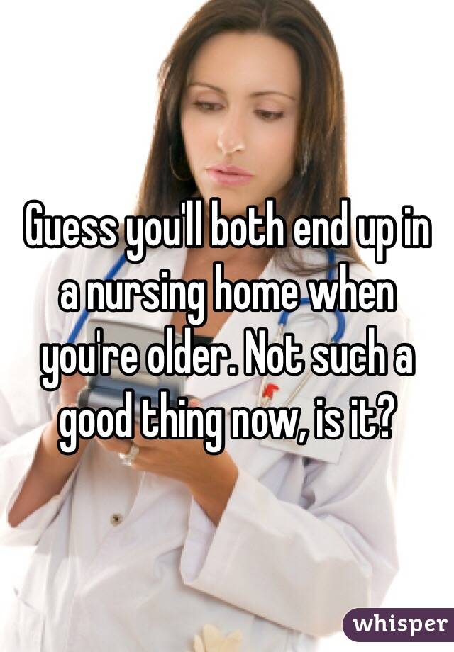 Guess you'll both end up in a nursing home when you're older. Not such a good thing now, is it? 