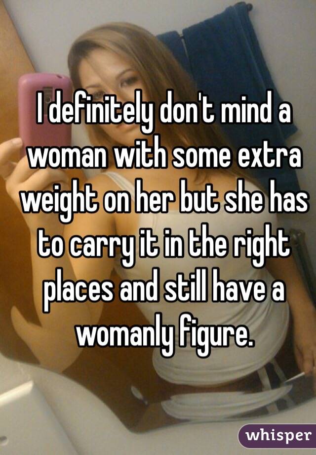 I definitely don't mind a woman with some extra weight on her but she has to carry it in the right places and still have a womanly figure.