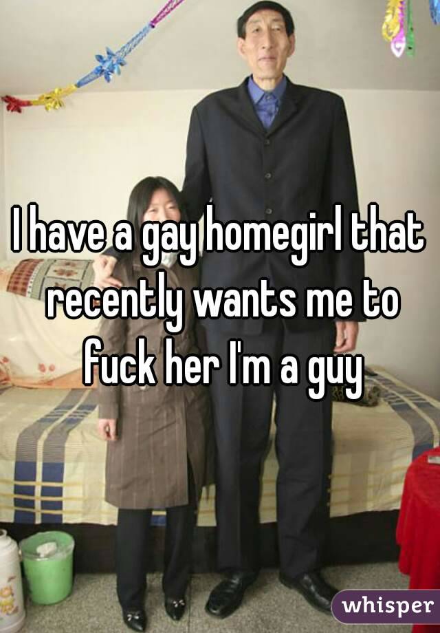 I have a gay homegirl that recently wants me to fuck her I'm a guy