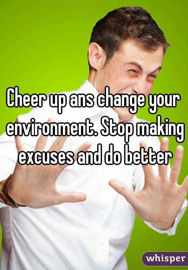 Cheer up ans change your environment. Stop making excuses and do better