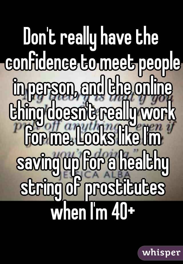 Don't really have the confidence to meet people in person, and the online thing doesn't really work for me. Looks like I'm saving up for a healthy string of prostitutes when I'm 40+
