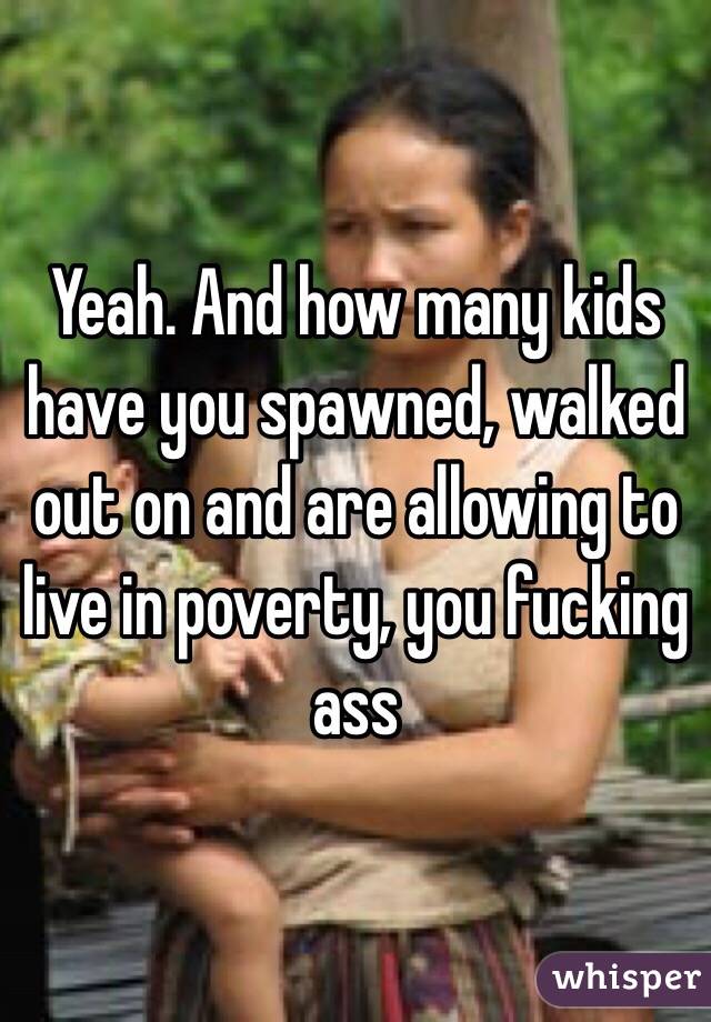 Yeah. And how many kids have you spawned, walked out on and are allowing to live in poverty, you fucking ass