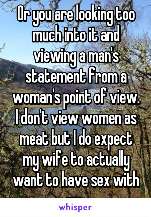 Or you are looking too much into it and viewing a man's statement from a woman's point of view. I don't view women as meat but I do expect my wife to actually want to have sex with me.