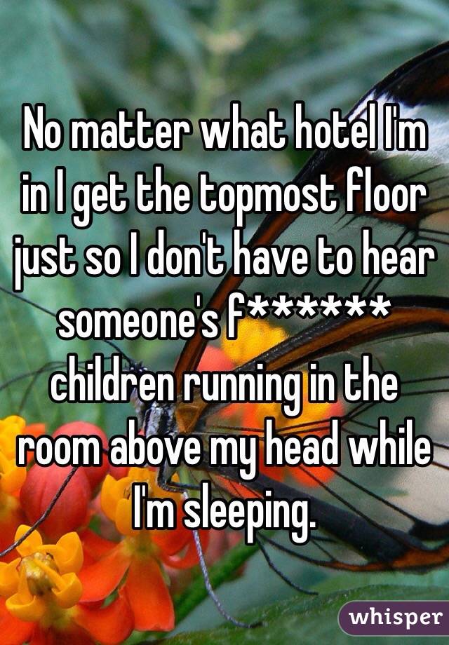 No matter what hotel I'm in I get the topmost floor just so I don't have to hear someone's f****** children running in the room above my head while I'm sleeping.