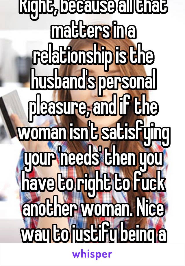 Right, because all that matters in a relationship is the husband's personal pleasure, and if the woman isn't satisfying your 'needs' then you have to right to fuck another woman. Nice way to justify being a selfish bastard.