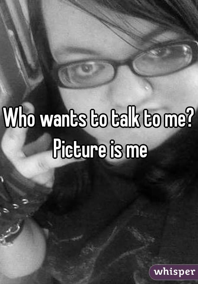 Who wants to talk to me? Picture is me