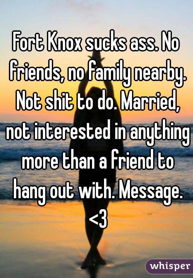 Fort Knox sucks ass. No friends, no family nearby. Not shit to do. Married, not interested in anything more than a friend to hang out with. Message. <3