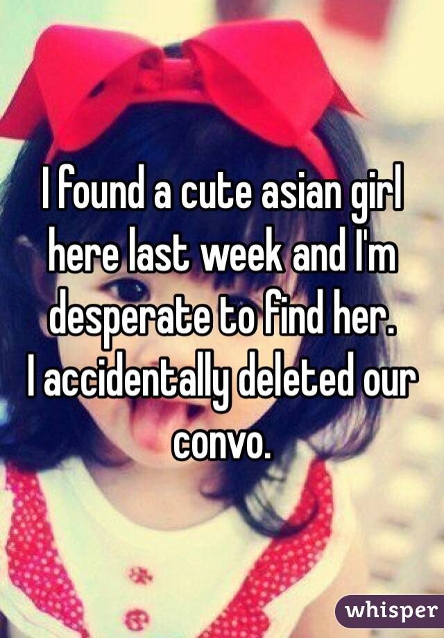 I found a cute asian girl here last week and I'm desperate to find her. 
I accidentally deleted our convo. 