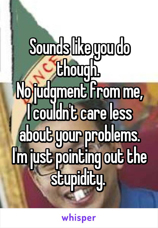 Sounds like you do though. 
No judgment from me, I couldn't care less about your problems. I'm just pointing out the stupidity. 