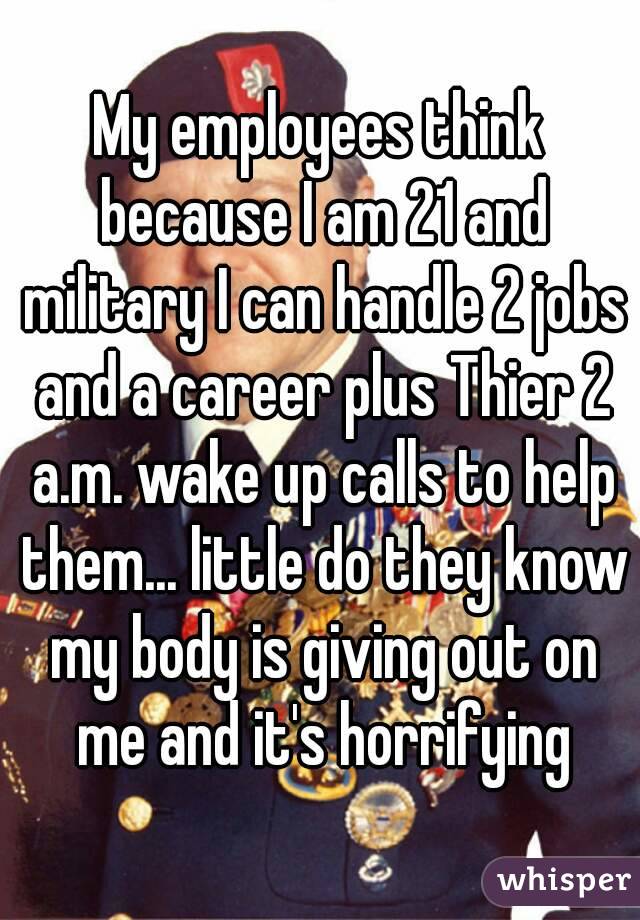My employees think because I am 21 and military I can handle 2 jobs and a career plus Thier 2 a.m. wake up calls to help them... little do they know my body is giving out on me and it's horrifying