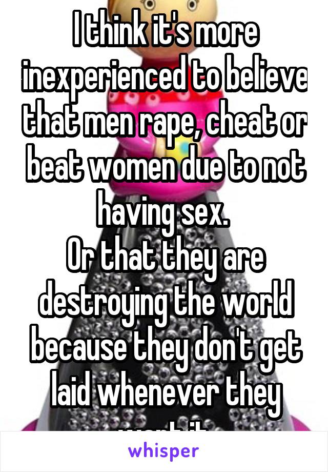 I think it's more inexperienced to believe that men rape, cheat or beat women due to not having sex. 
Or that they are destroying the world because they don't get laid whenever they want it.