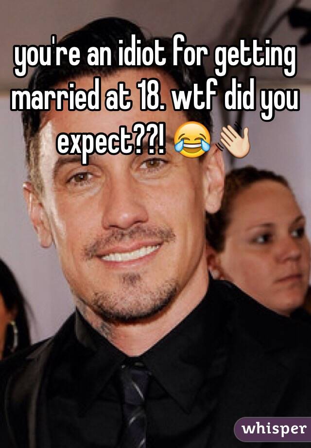 you're an idiot for getting married at 18. wtf did you expect??! 😂👋