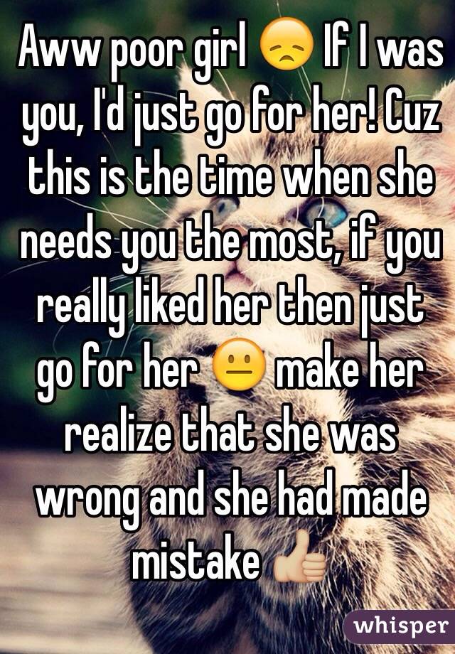 Aww poor girl 😞 If I was you, I'd just go for her! Cuz this is the time when she needs you the most, if you really liked her then just go for her 😐 make her realize that she was wrong and she had made mistake 👍🏼