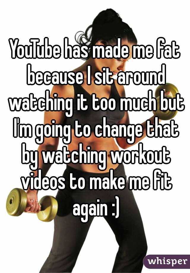 YouTube has made me fat because I sit around watching it too much but I'm going to change that by watching workout videos to make me fit again :)