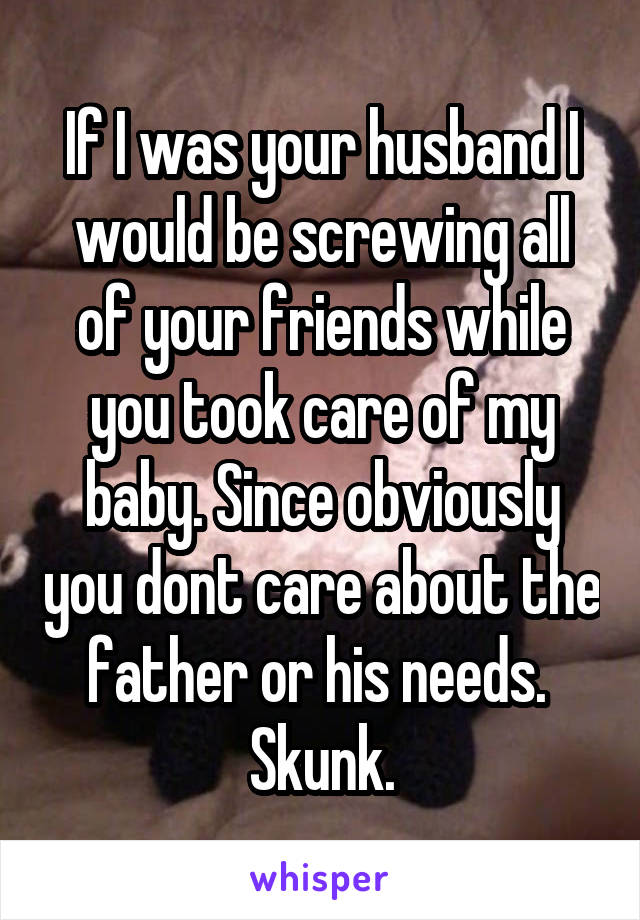 If I was your husband I would be screwing all of your friends while you took care of my baby. Since obviously you dont care about the father or his needs. 
Skunk.