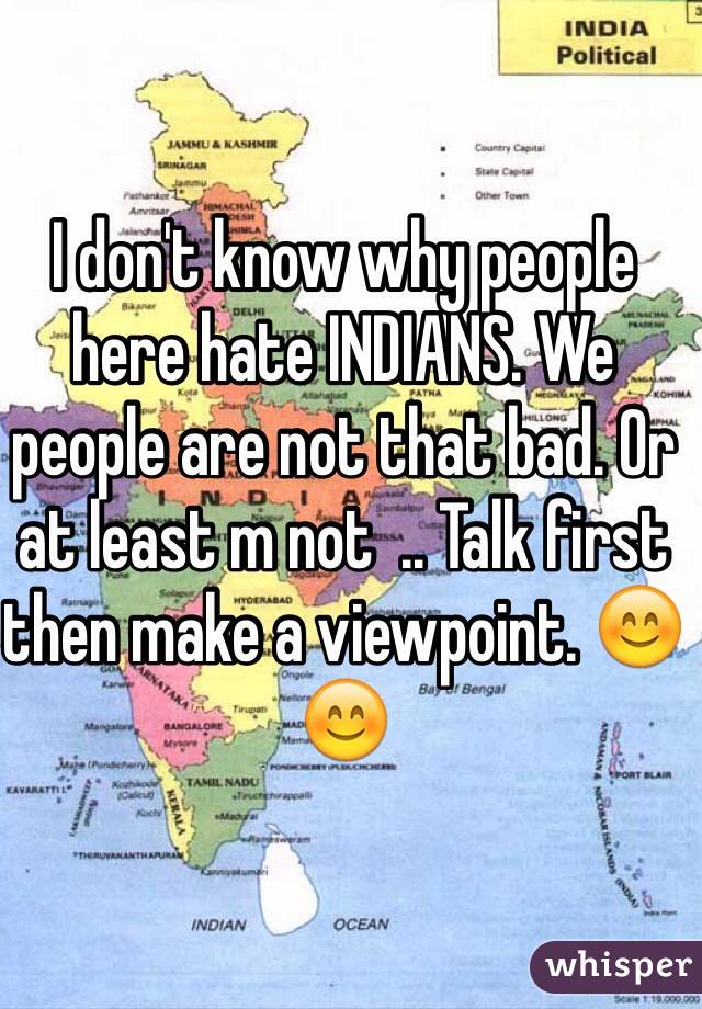 I don't know why people here hate INDIANS. We people are not that bad. Or at least m not  .. Talk first then make a viewpoint. 😊😊