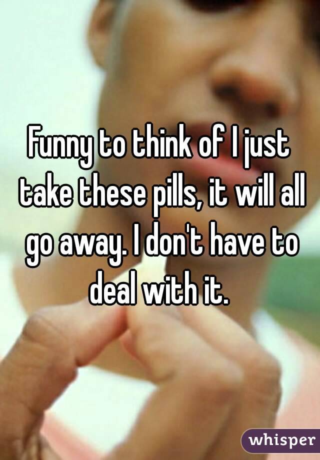 Funny to think of I just take these pills, it will all go away. I don't have to deal with it. 