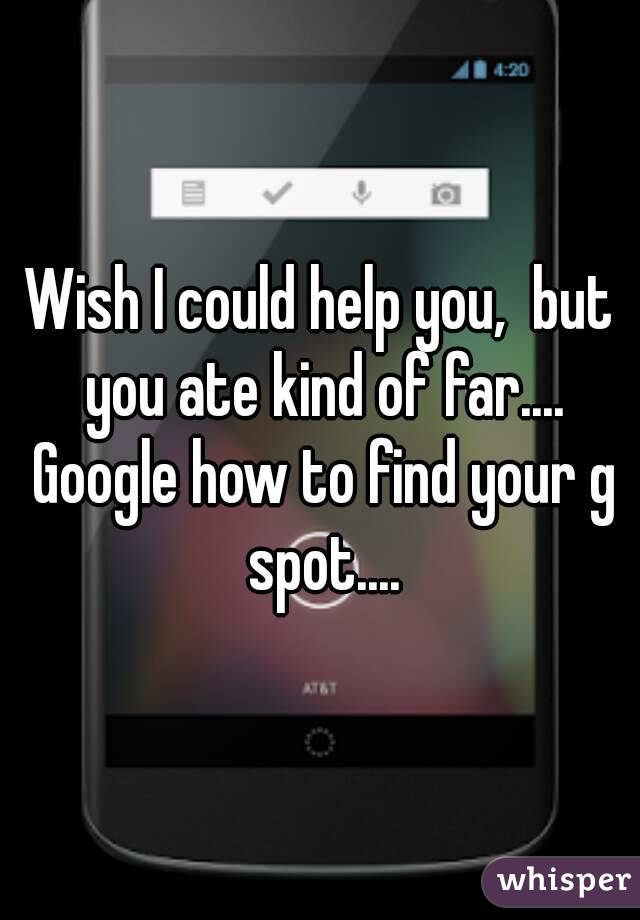 Wish I could help you,  but you ate kind of far.... Google how to find your g spot....