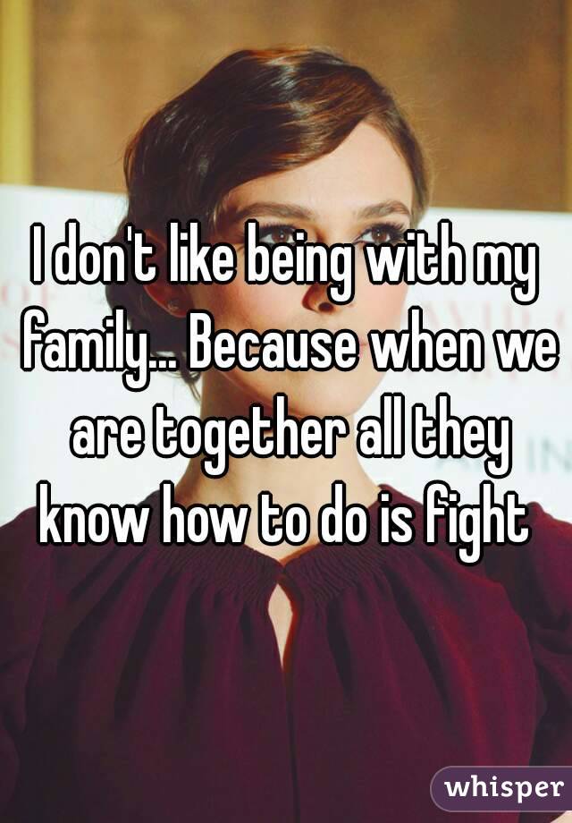 I don't like being with my family... Because when we are together all they know how to do is fight 