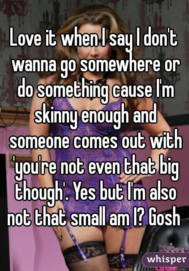 Love it when I say I don't wanna go somewhere or do something cause I'm skinny enough and someone comes out with 'you're not even that big though'. Yes but I'm also not that small am I? Gosh 