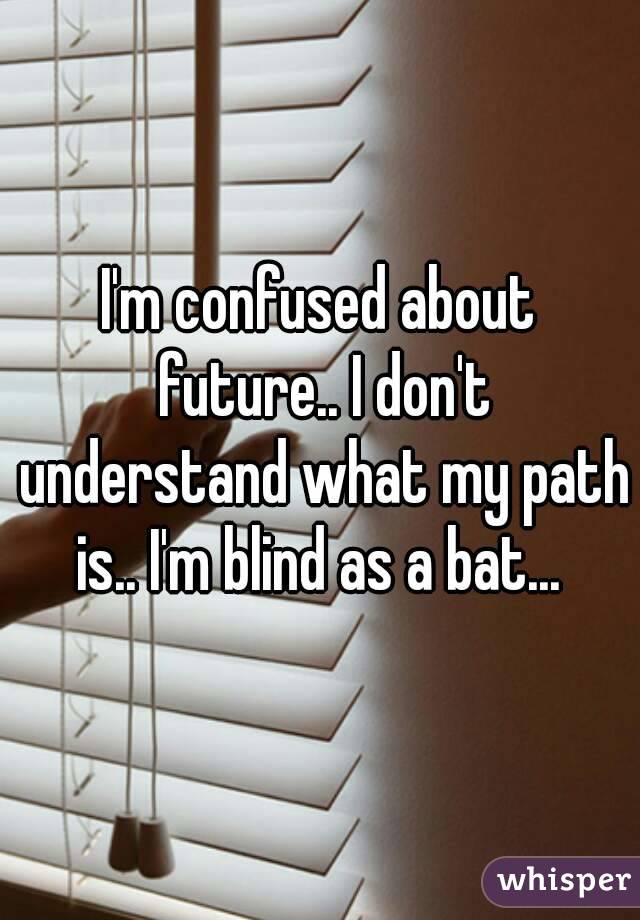 I'm confused about future.. I don't understand what my path is.. I'm blind as a bat... 