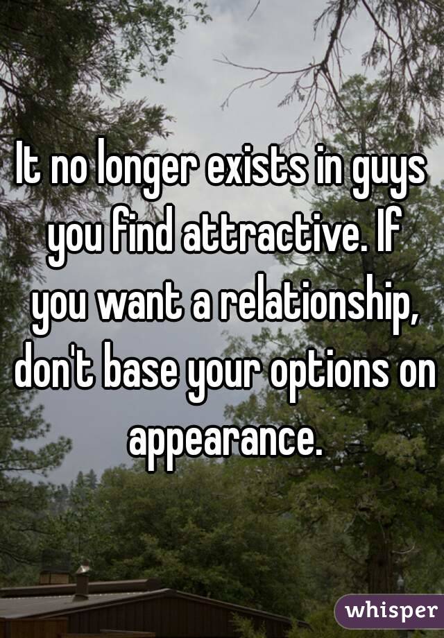 It no longer exists in guys you find attractive. If you want a relationship, don't base your options on appearance.