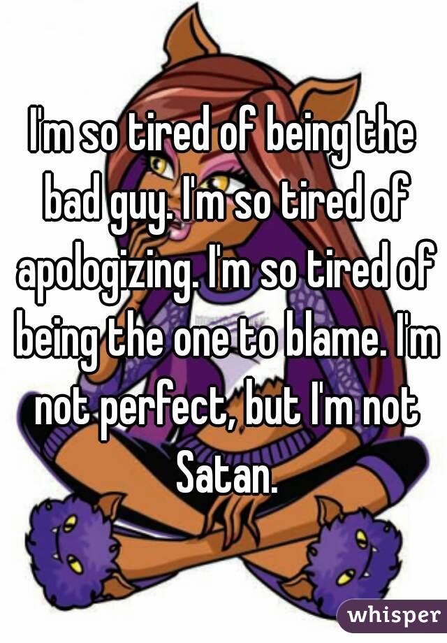 I'm so tired of being the bad guy. I'm so tired of apologizing. I'm so tired of being the one to blame. I'm not perfect, but I'm not Satan.