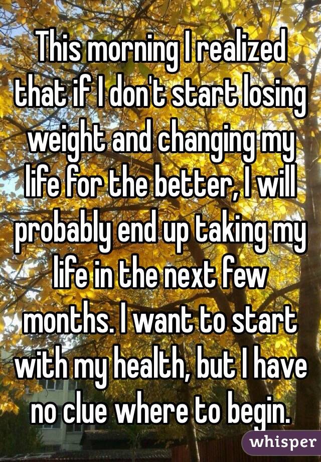 This morning I realized that if I don't start losing weight and changing my life for the better, I will probably end up taking my life in the next few months. I want to start with my health, but I have no clue where to begin. 