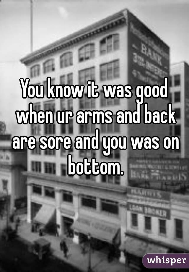 You know it was good when ur arms and back are sore and you was on bottom.